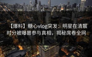 【爆料】糖心vlog突发：明星在清晨时分被曝曾参与真相，揭秘席卷全网