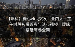 【爆料】糖心vlog突发：业内人士在上午时段被曝曾参与溏心视频，暧昧蔓延席卷全网