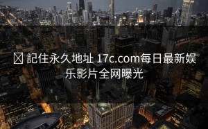 ✈ 記住永久地址 17c.com每日最新娱乐影片全网曝光