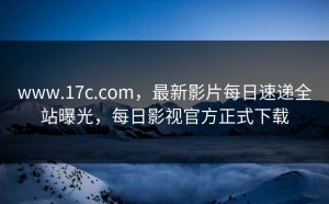 www.17c.com，最新影片每日速递全站曝光，每日影视官方正式下载