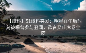 【爆料】51爆料突发：明星在午后时刻被曝曾参与丑闻，欲言又止席卷全网