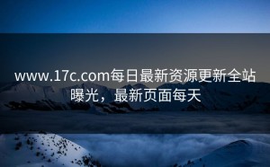 www.17c.com每日最新资源更新全站曝光，最新页面每天