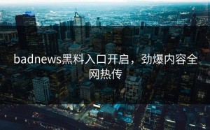 badnews黑料入口开启，劲爆内容全网热传