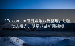 17c.comcm每日娱乐八卦整理，明星动态曝光，明星八卦新闻视频