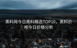 黑料网今日黑料精选TOP10，黑料价格今日价格分析