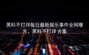黑料不打烊每日最新娱乐事件全网曝光，黑料不打烊 合集