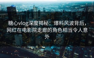糖心vlog深度揭秘：爆料风波背后，网红在电影院走廊的角色相当令人意外