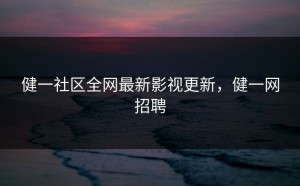 健一社区全网最新影视更新，健一网招聘