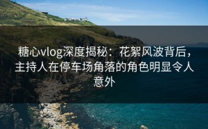 糖心vlog深度揭秘：花絮风波背后，主持人在停车场角落的角色明显令人意外