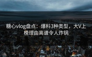 糖心vlog盘点：爆料3种类型，大V上榜理由离谱令人炸锅