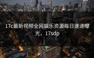 17c最新视频全网娱乐资源每日速递曝光，17sdp