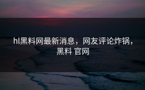 hl黑料网最新消息，网友评论炸锅，黑料 官网