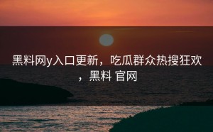 黑料网y入口更新，吃瓜群众热搜狂欢，黑料 官网
