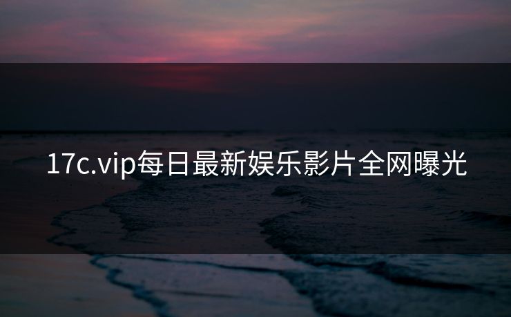 17c.vip每日最新娱乐影片全网曝光