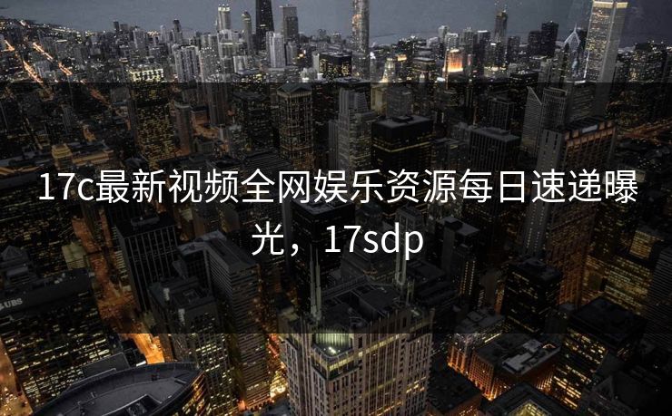 17c最新视频全网娱乐资源每日速递曝光,17sdp 17c最新视频全网娱乐资源每日速递曝光,17sdp