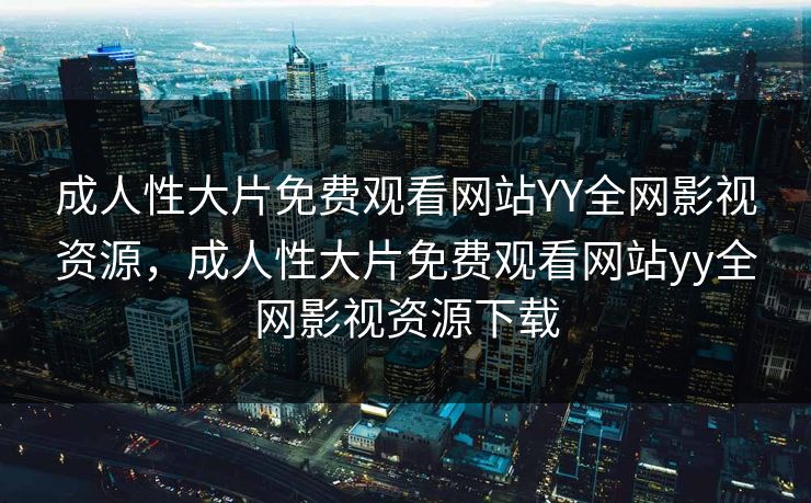成人性大片免费观看网站YY全网影视资源,成人性大片免费观看网站yy全网影视资源下载 成人性大片免费观看网站YY全网影视资源,成人性大片免费观看网站yy全网影视资源下载