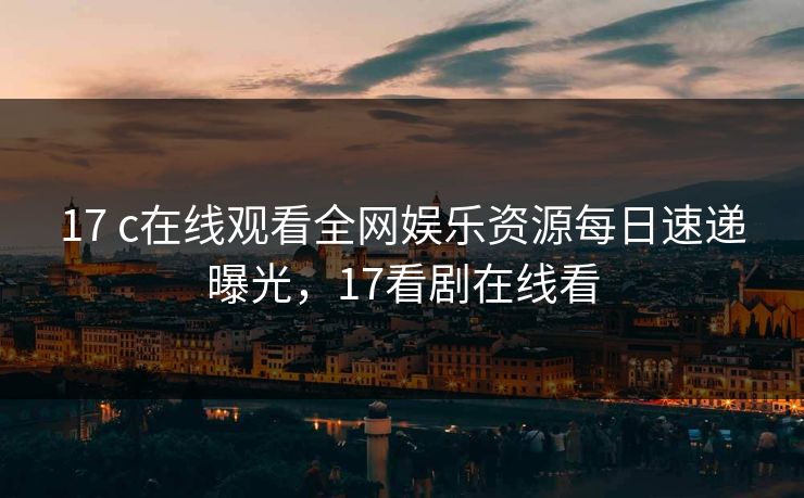 17 c在线观看全网娱乐资源每日速递曝光,17看剧在线看 17 c在线观看全网娱乐资源每日速递曝光,17看剧在线看