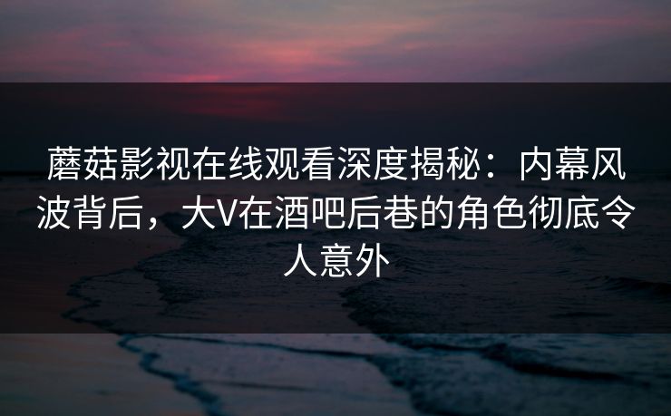 蘑菇影视在线观看深度揭秘：内幕风波背后，大V在酒吧后巷的角色彻底令人意外
