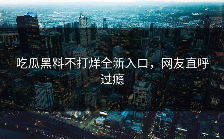 吃瓜黑料不打烊全新入口,网友直呼过瘾 吃瓜黑料不打烊全新入口,网友直呼过瘾