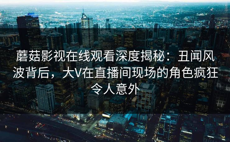 蘑菇影视在线观看深度揭秘：丑闻风波背后，大V在直播间现场的角色疯狂令人意外