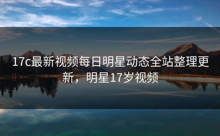 17c最新视频每日明星动态全站整理更新,明星17岁视频 17c最新视频每日明星动态全站整理更新,明星17岁视频