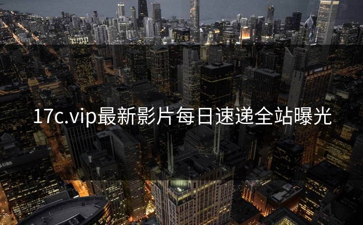 17c.vip最新影片每日速递全站曝光