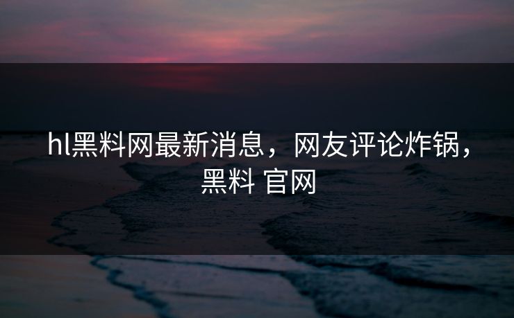 hl黑料网最新消息，网友评论炸锅，黑料 官网