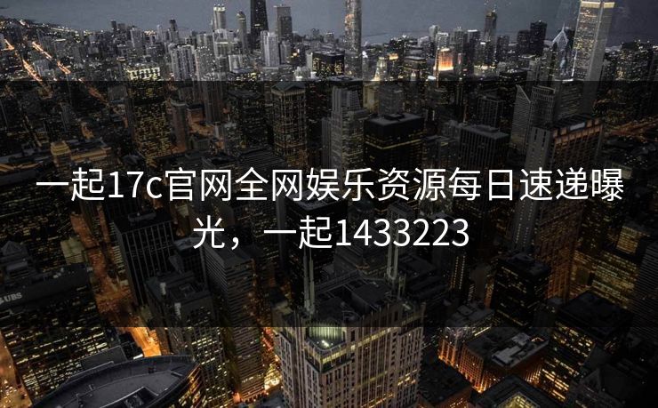 一起17c官网全网娱乐资源每日速递曝光，一起1433223