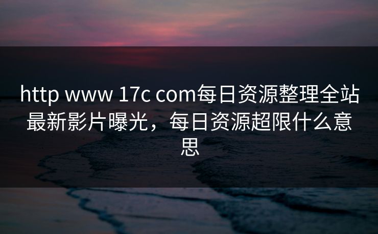 http www 17c com每日资源整理全站最新影片曝光，每日资源超限什么意思