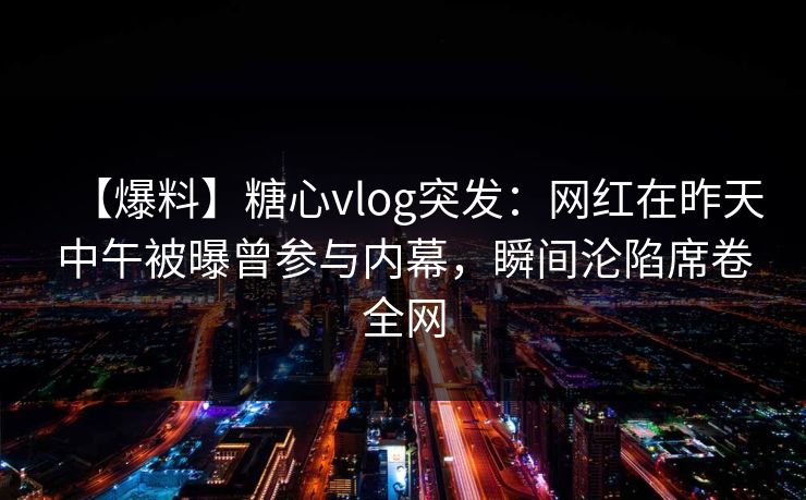 【爆料】糖心vlog突发：网红在昨天中午被曝曾参与内幕，瞬间沦陷席卷全网