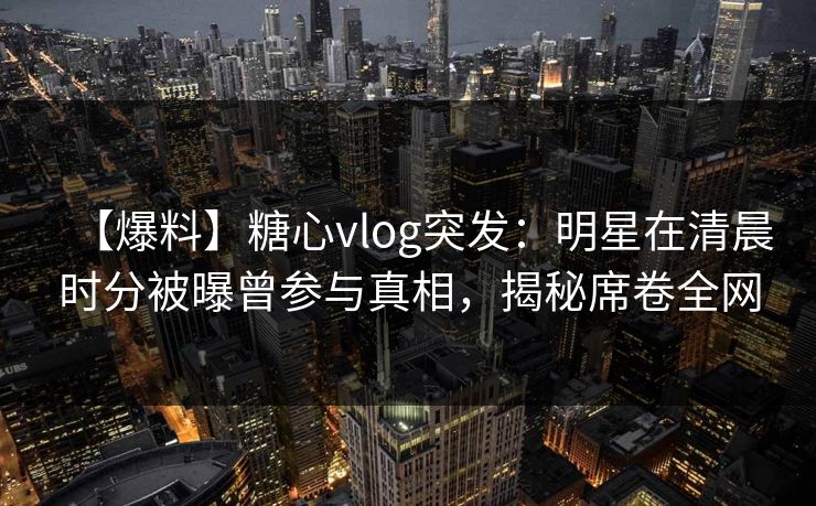 【爆料】糖心vlog突发:明星在清晨时分被曝曾参与真相,揭秘席卷全网 【爆料】糖心vlog突发:明星在清晨时分被曝曾参与真相,揭秘席卷全网
