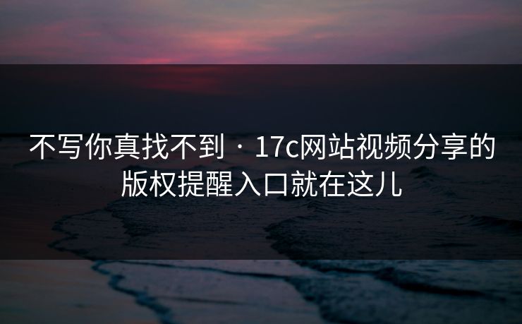 不写你真找不到 · 17c网站视频分享的版权提醒入口就在这儿 不写你真找不到 · 17c网站视频分享的版权提醒入口就在这儿