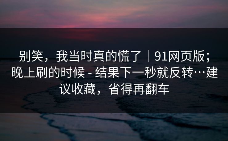 别笑,我当时真的慌了|91网页版;晚上刷的时候 - 结果下一秒就反转…建议收藏,省得再翻车 别笑,我当时真的慌了|91网页版;晚上刷的时候 - 结果下一秒就反转…建议收藏,省得再翻车