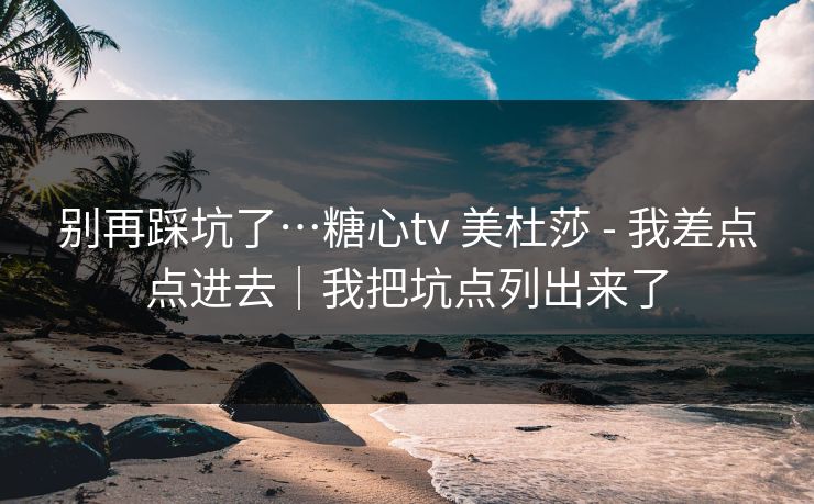 别再踩坑了…糖心tv 美杜莎 - 我差点点进去|我把坑点列出来了 别再踩坑了…糖心tv 美杜莎 - 我差点点进去|我把坑点列出来了