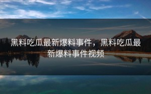 黑料吃瓜最新爆料事件，黑料吃瓜最新爆料事件视频