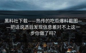 黑料社下载——热传的吃瓜爆料截图——把话说透后发现信息差对不上这一步你做了吗？