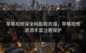 草莓视频深全网影视资源，草莓视频资源丰富注意保护