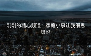 刚刚的糖心频道：家庭小事让我细思极恐
