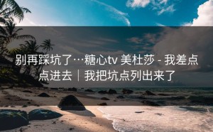 别再踩坑了…糖心tv 美杜莎 - 我差点点进去｜我把坑点列出来了