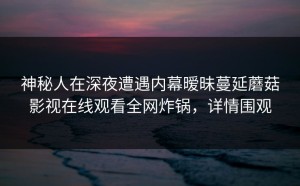 神秘人在深夜遭遇内幕暧昧蔓延蘑菇影视在线观看全网炸锅，详情围观