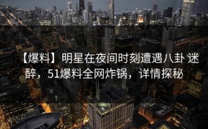 【爆料】明星在夜间时刻遭遇八卦 迷醉，51爆料全网炸锅，详情探秘