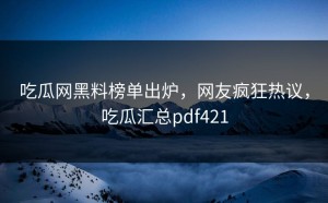 吃瓜网黑料榜单出炉，网友疯狂热议，吃瓜汇总pdf421