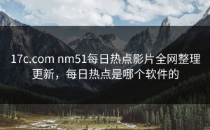 17c.com nm51每日热点影片全网整理更新，每日热点是哪个软件的