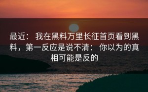 最近： 我在黑料万里长征首页看到黑料，第一反应是说不清： 你以为的真相可能是反的
