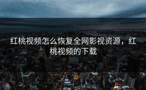 红桃视频怎么恢复全网影视资源，红桃视频的下载