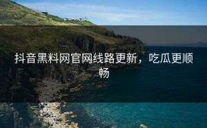 抖音黑料网官网线路更新，吃瓜更顺畅