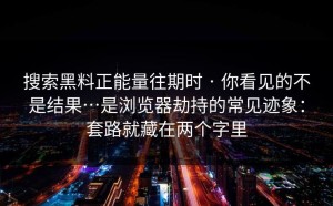 搜索黑料正能量往期时 · 你看见的不是结果…是浏览器劫持的常见迹象：套路就藏在两个字里
