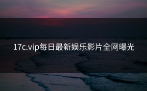 17c.vip每日最新娱乐影片全网曝光