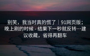 别笑，我当时真的慌了｜91网页版；晚上刷的时候 - 结果下一秒就反转…建议收藏，省得再翻车