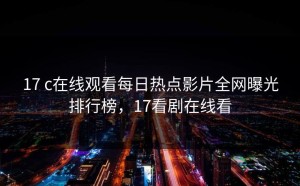 17 c在线观看每日热点影片全网曝光排行榜，17看剧在线看